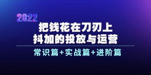 把钱花在刀刃上，抖加的投放与运营：常识篇+实战篇+进阶篇（28节课）-司马网创基地