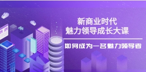 新商业时代·魅力领导成长大课:如何成为一名魅力领导者(26节课时)-司马网创基地