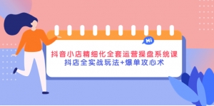 抖音小店精细化全套运营操盘系统课,抖店全实战玩法+爆单攻心术-司马网创基地