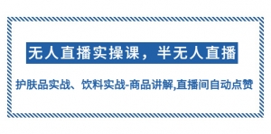 无人直播实操，半无人直播、护肤品实战、饮料实战-商品讲解,直播间自动点赞-司马网创基地