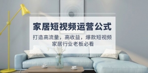 家居短视频运营公式:打造高流量,高收益,爆款短视频 家居行业老板必看-司马网创基地