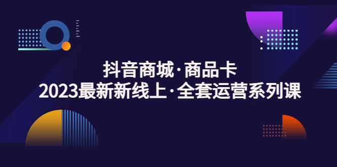 抖音商城·商品卡，2023最新新线上·全套运营系列课！