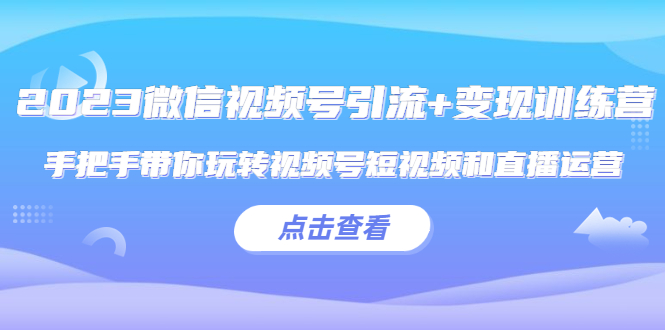 2023微信视频号引流+变现训练营：手把手带你玩转视频号短视频和直播运营!