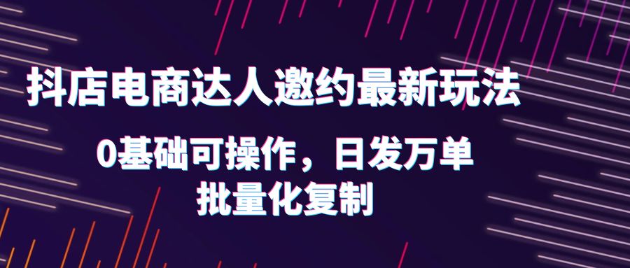 抖店电商达人邀约最新玩法，0基础可操作，日发万单，批量化复制！