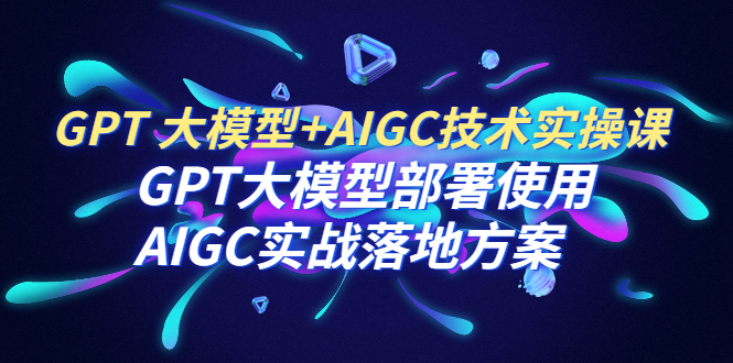 GPT 大模型+AIGC技术实操课：GPT 大模型部署使用 AIGC实战落地方案