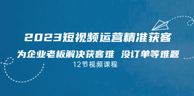 2023短视频·运营精准获客，为企业老板解决获客难 没订单等难题（12节课）