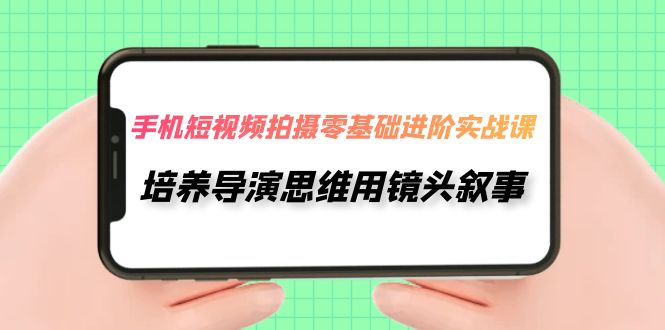 手机短视频拍摄-零基础进阶实操课，培养导演思维用镜头叙事（30节课）-司马网创基地