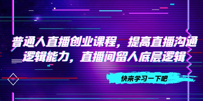 普通人直播创业课程,提高直播沟通逻辑能力,直播间留人底层逻辑(10节)-司马网创基地