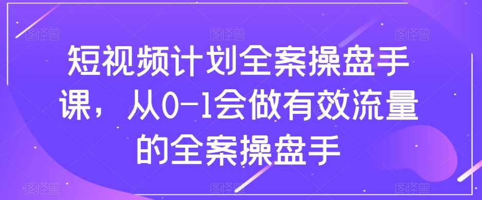 短视频计划-全案操盘手课,从0-1会做有效流量的全案操盘手-司马网创基地