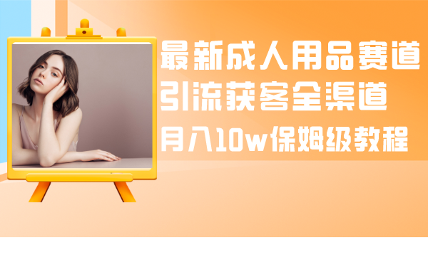 最新成人用品赛道引流获客全渠道，月入10w保姆级教程-司马网创基地