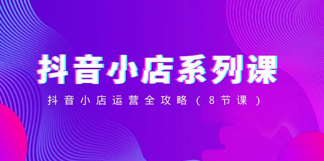 抖音小店-系列课,抖音小店运营全攻略(8节课)-司马网创基地
