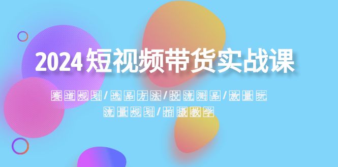 2024短视频带货实战课:赛道规划·选品方法·投流测品·放量玩法·流量规划-司马网创基地