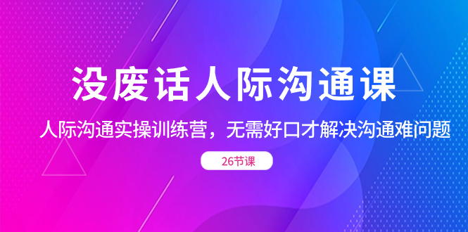没废话人际 沟通课,人际 沟通实操训练营,无需好口才解决沟通难问题(26节-司马网创基地