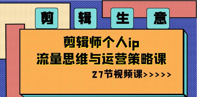 剪辑 生意-剪辑师个人ip流量思维与运营策略课（27节视频课）-司马网创基地