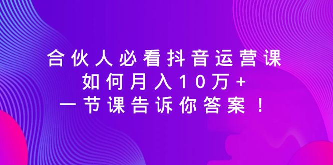 合伙人必看抖音运营课，如何月入10万+，一节课告诉你答案！-司马网创基地