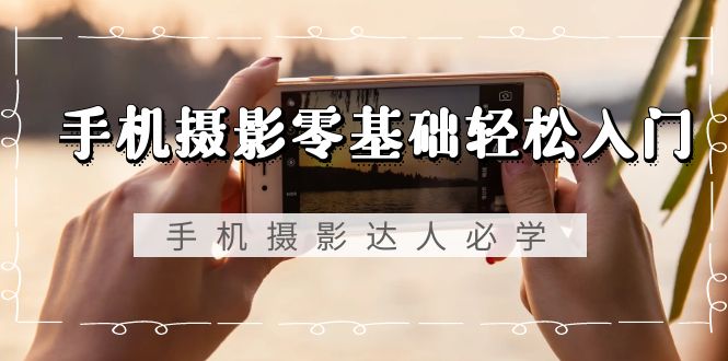 手机摄影零基础轻松入门，手机摄影-达人必学，不限手机品牌-无水印课程-司马网创基地