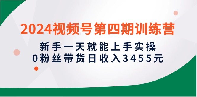 2024视频号第四期训练营，新手一天就能上手实操，0粉丝带货日收入3455元